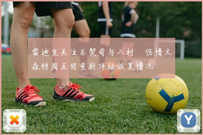 雷迪克关注东契奇与八村塁伤情文森特周五将重新评估恢复情况