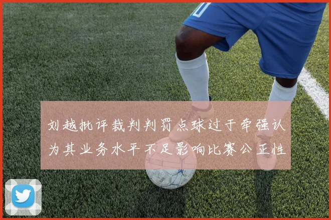 刘越批评裁判判罚点球过于牵强认为其业务水平不足影响比赛公正性