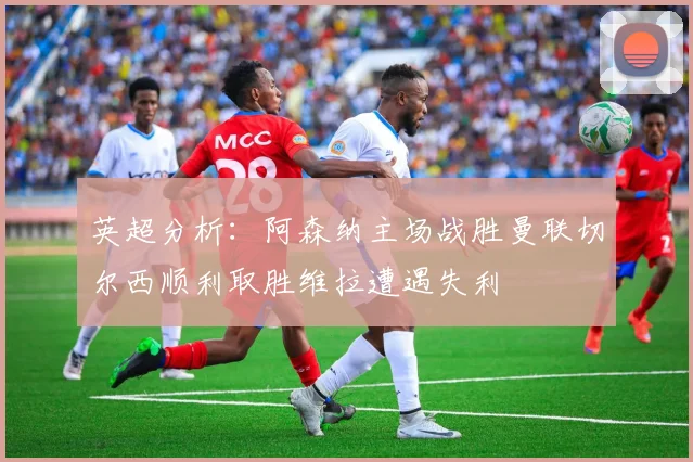 英超分析：阿森纳主场战胜曼联切尔西顺利取胜维拉遭遇失利