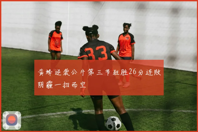 黄蜂逆袭公牛第三节狂胜26分连败阴霾一扫而空