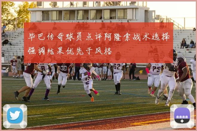 毕巴传奇球员点评阿隆索战术选择强调结果优先于风格