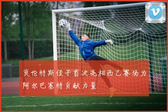 莫伦特斯侄子首次亮相西乙赛场为阿尔巴塞特贡献力量