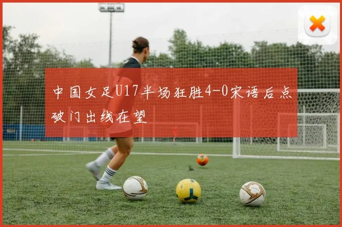 中国女足U17半场狂胜4-0宋语后点破门出线在望