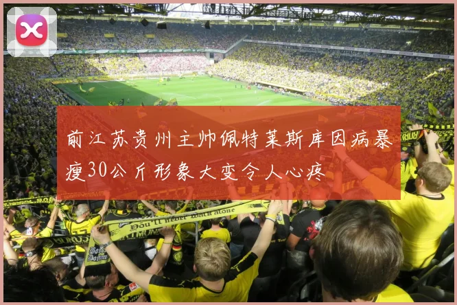 前江苏贵州主帅佩特莱斯库因病暴瘦30公斤形象大变令人心疼