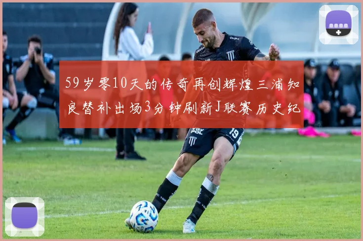 59岁零10天的传奇再创辉煌三浦知良替补出场3分钟刷新J联赛历史纪录