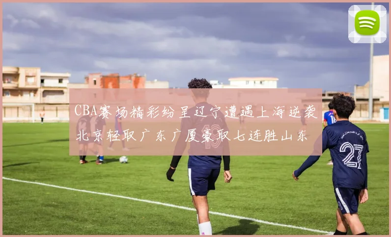CBA赛场精彩纷呈辽宁遭遇上海逆袭北京轻取广东广厦豪取七连胜山东战胜新疆