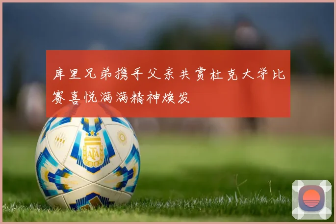 库里兄弟携手父亲共赏杜克大学比赛喜悦满满精神焕发