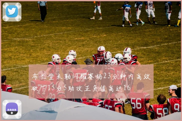 布兰登米勒闪耀赛场23分钟内高效砍下15分5助攻正负值高达16