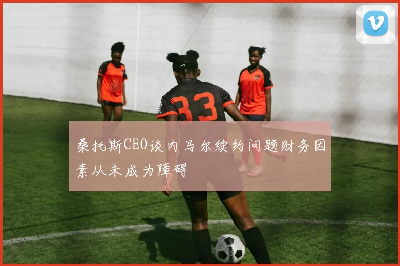 桑托斯CEO谈内马尔续约问题财务因素从未成为障碍