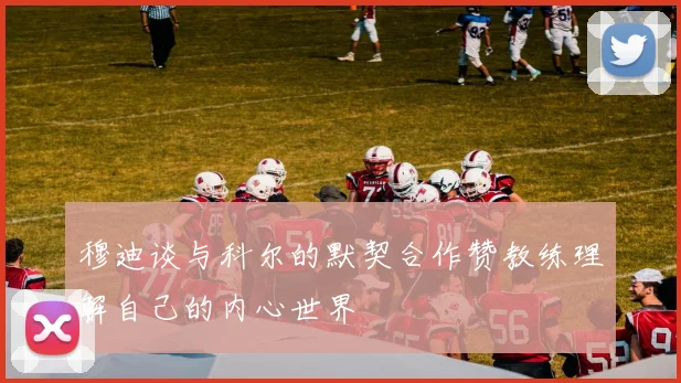 穆迪谈与科尔的默契合作赞教练理解自己的内心世界