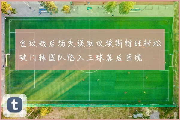 金玟哉后场失误助攻埃斯特旺轻松破门韩国队陷入三球落后困境