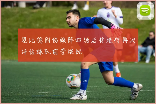 恩比德因伤缺阵四场后将进行再次评估球队前景堪忧