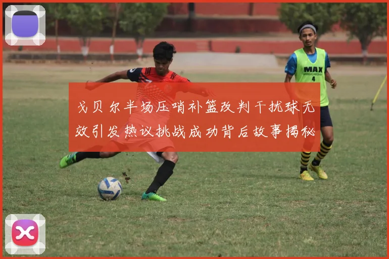 戈贝尔半场压哨补篮改判干扰球无效引发热议挑战成功背后故事揭秘