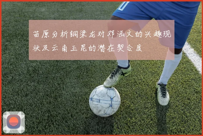 苗原分析铜梁龙对邓涵文的兴趣现状及云南玉昆的潜在契合度