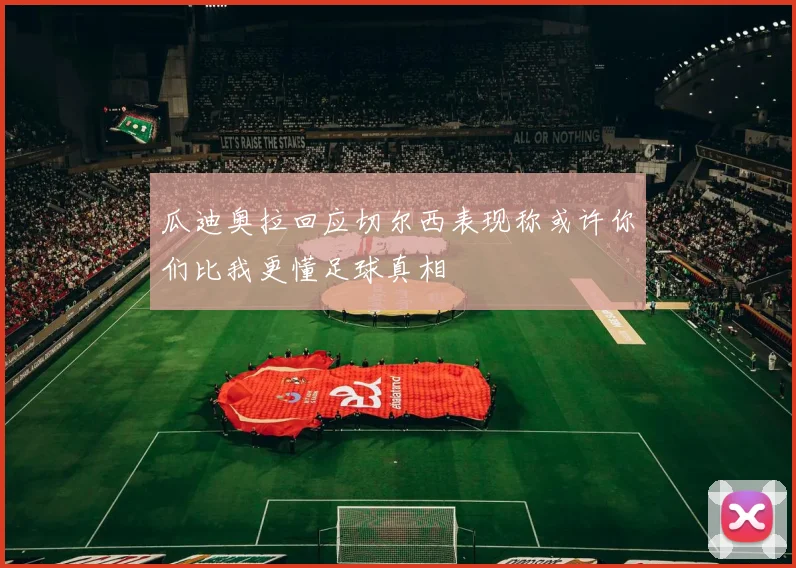 瓜迪奥拉回应切尔西表现称或许你们比我更懂足球真相