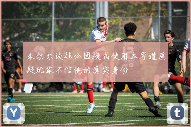 米切尔谈2K公园模式使用本尊遭质疑玩家不信他的真实身份