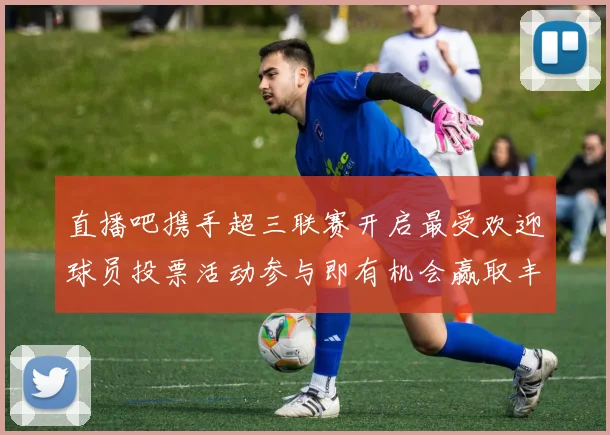 直播吧携手超三联赛开启最受欢迎球员投票活动参与即有机会赢取丰厚奖品