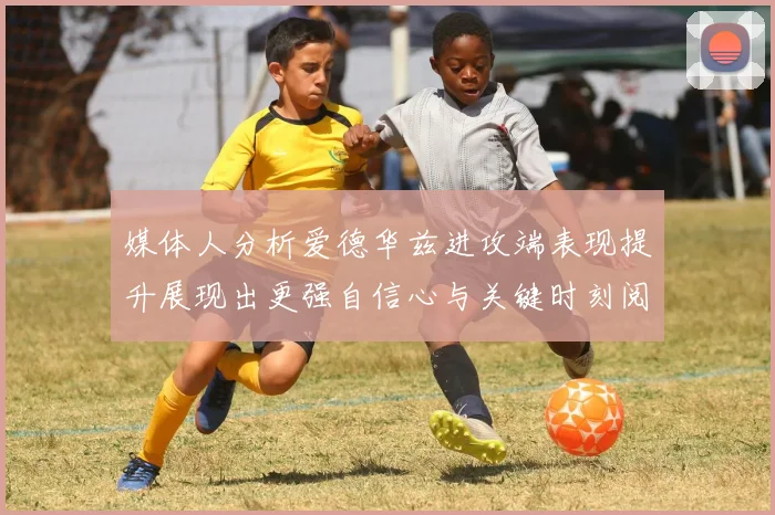 媒体人分析爱德华兹进攻端表现提升展现出更强自信心与关键时刻阅读能力