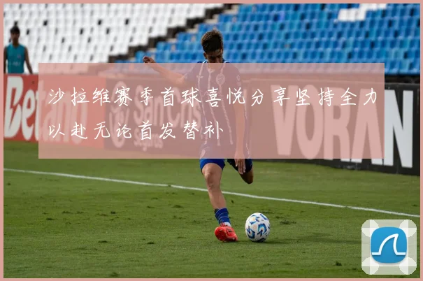 沙拉维赛季首球喜悦分享坚持全力以赴无论首发替补