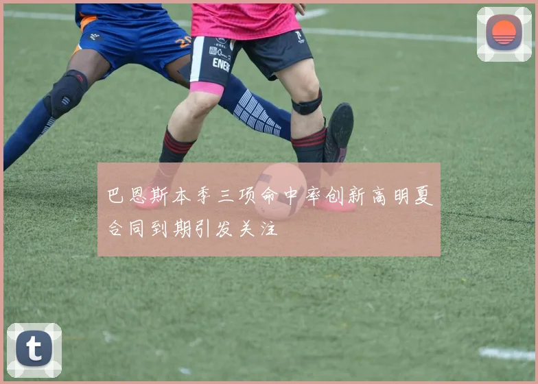 巴恩斯本季三项命中率创新高明夏合同到期引发关注