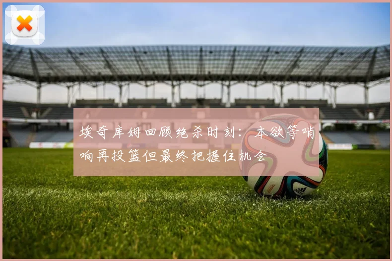 埃奇库姆回顾绝杀时刻：本欲等哨响再投篮但最终把握住机会