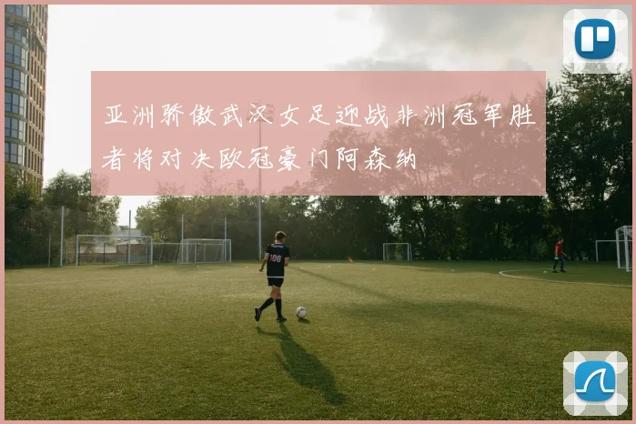亚洲骄傲武汉女足迎战非洲冠军胜者将对决欧冠豪门阿森纳