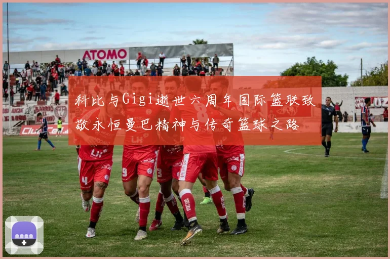 科比与Gigi逝世六周年国际篮联致敬永恒曼巴精神与传奇篮球之路