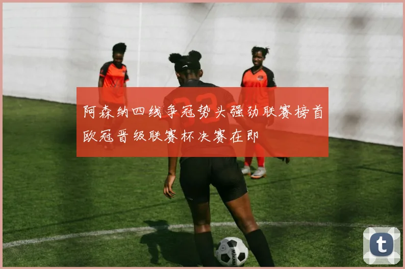 阿森纳四线争冠势头强劲联赛榜首欧冠晋级联赛杯决赛在即