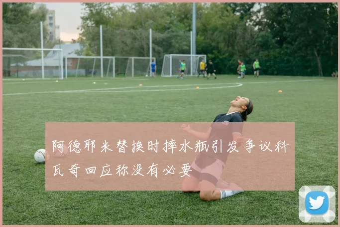 阿德耶米替换时摔水瓶引发争议科瓦奇回应称没有必要