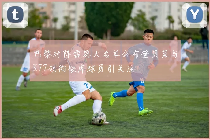 巴黎对阵雷恩大名单公布登贝莱与K77领衔缺席球员引关注