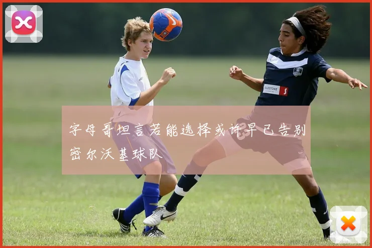 字母哥坦言若能选择或许早已告别密尔沃基球队