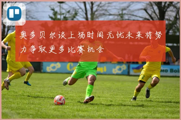 奥多贝尔谈上场时间无忧未来将努力争取更多比赛机会