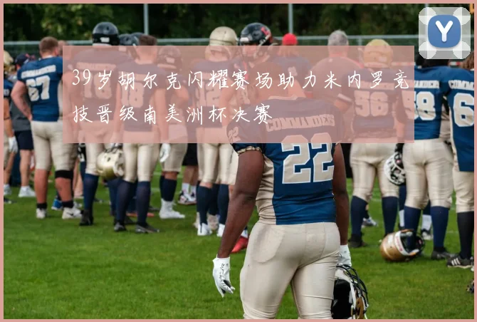 39岁胡尔克闪耀赛场助力米内罗竞技晋级南美洲杯决赛